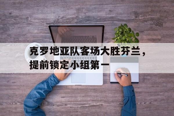 克罗地亚队客场大胜芬兰，提前锁定小组第一的简单介绍
