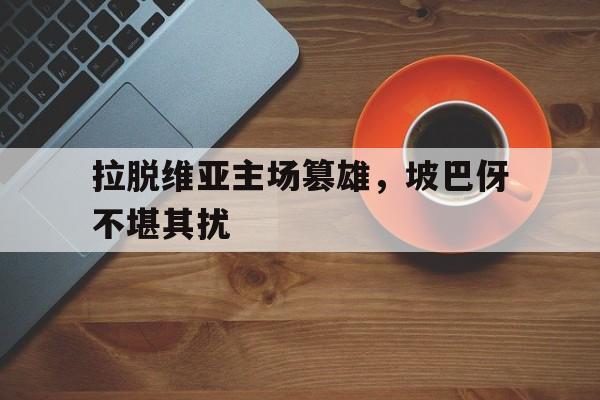 关于拉脱维亚主场篡雄，坡巴伢不堪其扰的信息