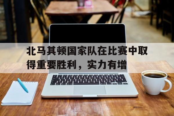 新时时彩-北马其顿国家队在比赛中取得重要胜利，实力有增(北马其顿2021战绩)