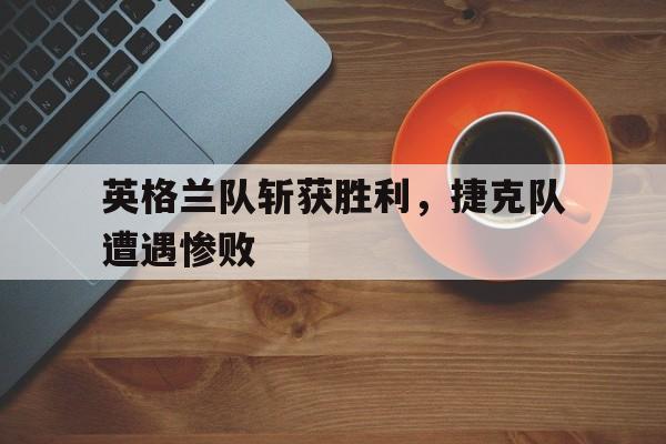 时时彩-英格兰队斩获胜利，捷克队遭遇惨败(英格兰队斩获胜利,捷克队遭遇惨败是哪一集)